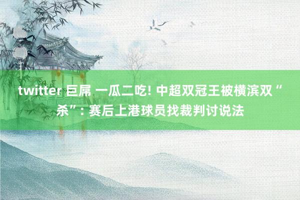 twitter 巨屌 一瓜二吃! 中超双冠王被横滨双“杀”: 赛后上港球员找裁判讨说法