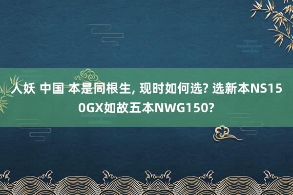 人妖 中国 本是同根生， 现时如何选? 选新本NS150GX如故五本NWG150?