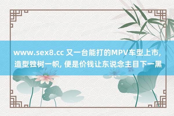 www.sex8.cc 又一台能打的MPV车型上市， 造型独树一帜， 便是价钱让东说念主目下一黑