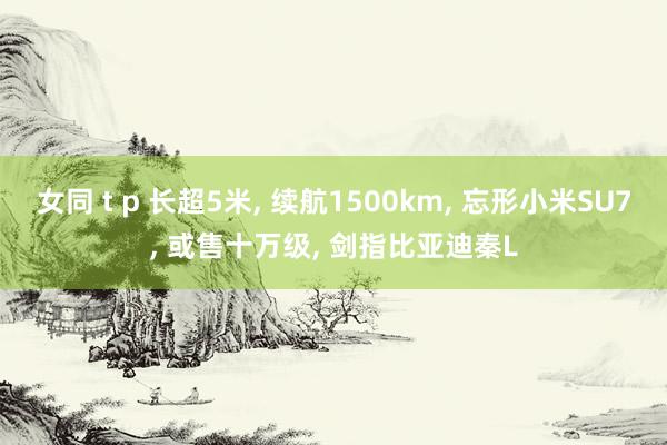 女同 t p 长超5米， 续航1500km， 忘形小米SU7， 或售十万级， 剑指比亚迪秦L