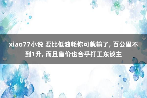 xiao77小说 要比低油耗你可就输了， 百公里不到1升， 而且售价也合乎打工东谈主
