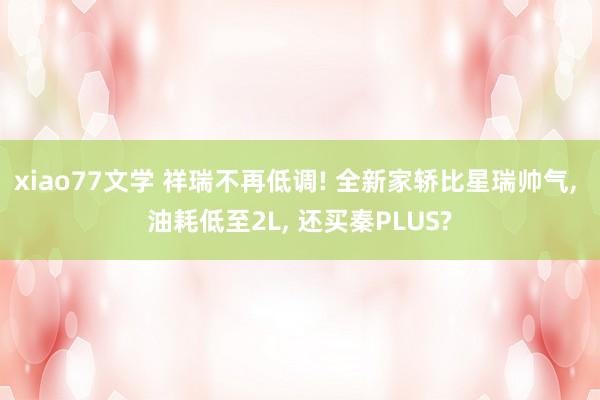 xiao77文学 祥瑞不再低调! 全新家轿比星瑞帅气， 油耗低至2L， 还买秦PLUS?