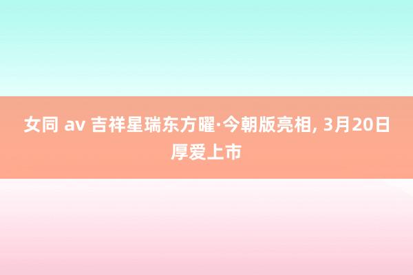 女同 av 吉祥星瑞东方曜·今朝版亮相， 3月20日厚爱上市