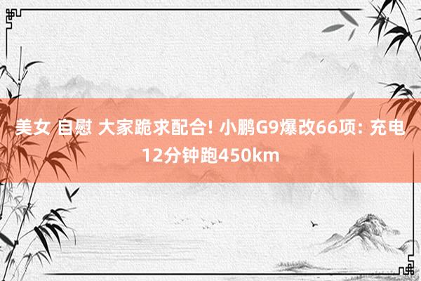 美女 自慰 大家跪求配合! 小鹏G9爆改66项: 充电12分钟跑450km