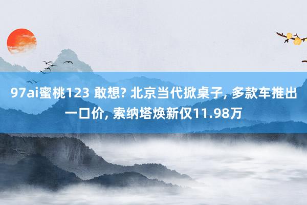 97ai蜜桃123 敢想? 北京当代掀桌子， 多款车推出一口价， 索纳塔焕新仅11.98万