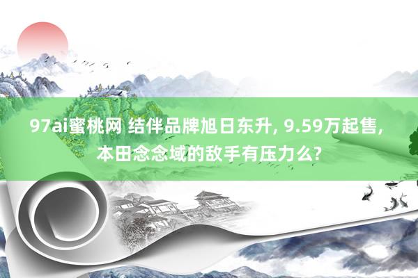 97ai蜜桃网 结伴品牌旭日东升， 9.59万起售， 本田念念域的敌手有压力么?