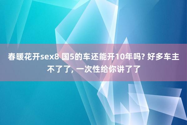 春暖花开sex8 国5的车还能开10年吗? 好多车主不了了， 一次性给你讲了了