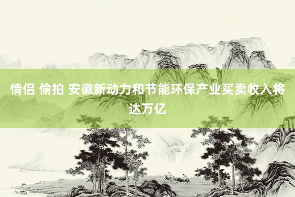 情侣 偷拍 安徽新动力和节能环保产业买卖收入将达万亿