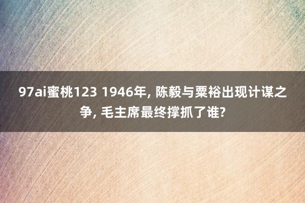 97ai蜜桃123 1946年， 陈毅与粟裕出现计谋之争， 毛主席最终撑抓了谁?