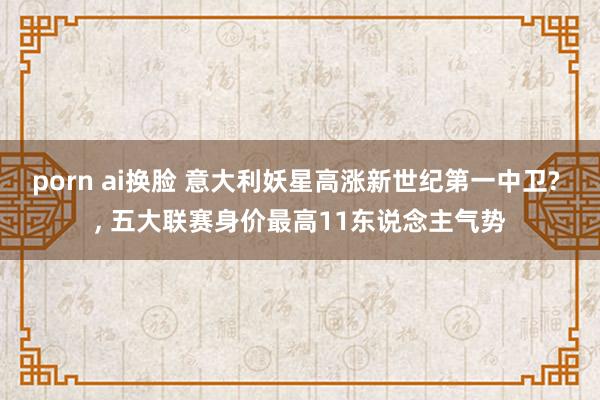 porn ai换脸 意大利妖星高涨新世纪第一中卫? ， 五大联赛身价最高11东说念主气势