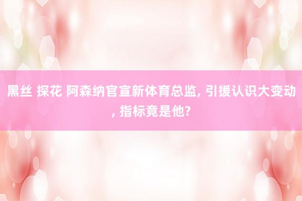 黑丝 探花 阿森纳官宣新体育总监， 引援认识大变动， 指标竟是他?