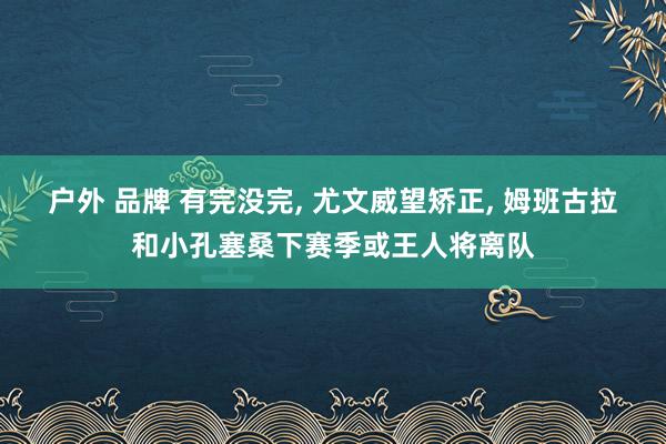户外 品牌 有完没完， 尤文威望矫正， 姆班古拉和小孔塞桑下赛季或王人将离队