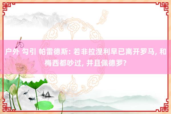 户外 勾引 帕雷德斯: 若非拉涅利早已离开罗马， 和梅西都吵过， 并且佩德罗?