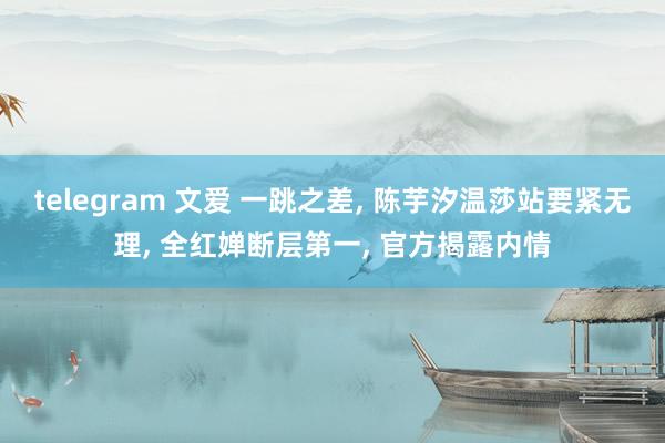 telegram 文爱 一跳之差， 陈芋汐温莎站要紧无理， 全红婵断层第一， 官方揭露内情