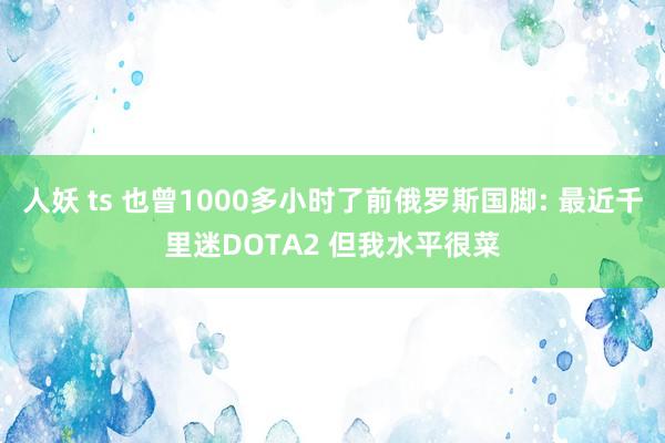 人妖 ts 也曾1000多小时了前俄罗斯国脚: 最近千里迷DOTA2 但我水平很菜
