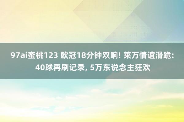 97ai蜜桃123 欧冠18分钟双响! 莱万情谊滑跪: 40球再刷记录， 5万东说念主狂欢