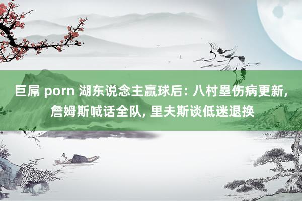 巨屌 porn 湖东说念主赢球后: 八村塁伤病更新， 詹姆斯喊话全队， 里夫斯谈低迷退换