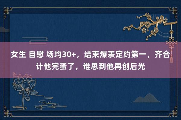 女生 自慰 场均30+，结束爆表定约第一，齐合计他完蛋了，谁思到他再创后光