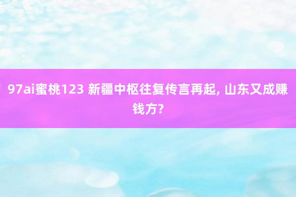 97ai蜜桃123 新疆中枢往复传言再起， 山东又成赚钱方?
