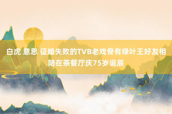 白虎 意思 征婚失败的TVB老戏骨有绿叶王好友相陪在茶餐厅庆75岁诞辰