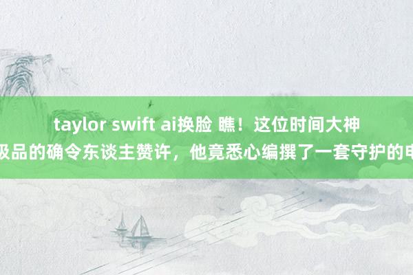 taylor swift ai换脸 瞧!这位时间大神的极品的确令东谈主赞许,他竟悉心编撰了一套守护的电脑