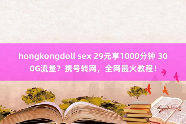 hongkongdoll sex 29元享1000分钟 300G流量？携号转网，全网最火教程！