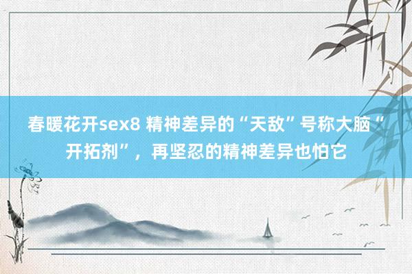 春暖花开sex8 精神差异的“天敌”号称大脑“开拓剂”，再坚忍的精神差异也怕它