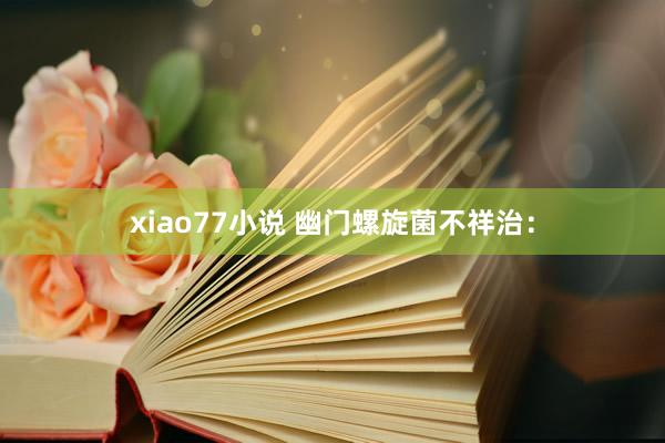 xiao77小说 幽门螺旋菌不祥治：
