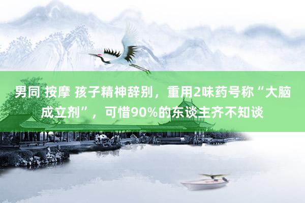 男同 按摩 孩子精神辞别，重用2味药号称“大脑成立剂”，可惜90%的东谈主齐不知谈