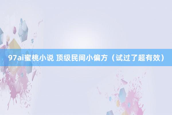 97ai蜜桃小说 顶级民间小偏方（试过了超有效）