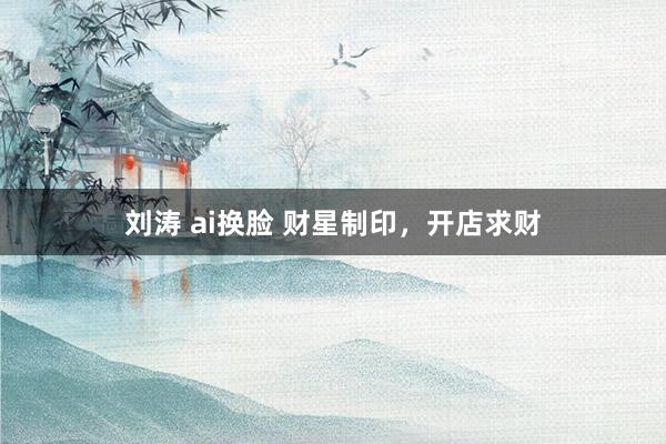 刘涛 ai换脸 财星制印，开店求财