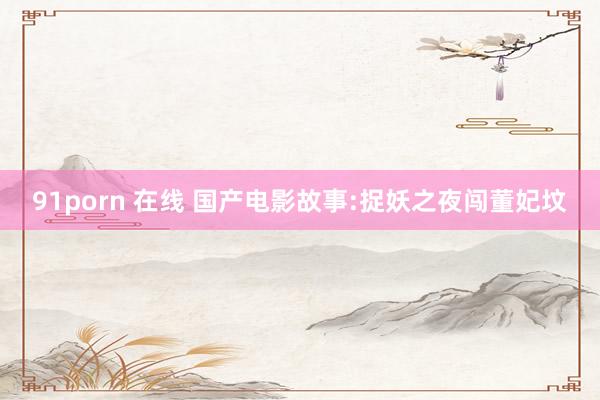 91porn 在线 国产电影故事:捉妖之夜闯董妃坟