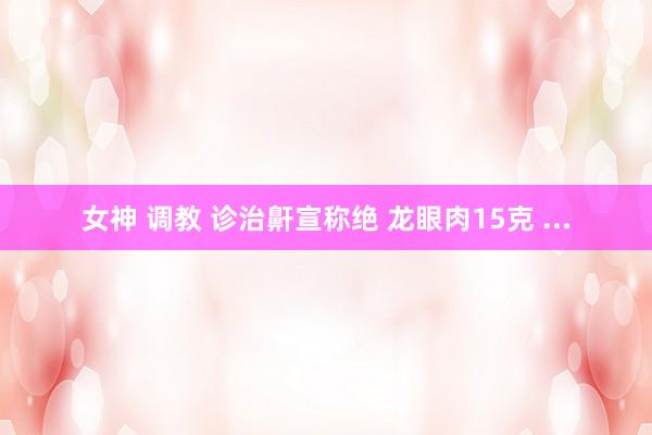 女神 调教 诊治鼾宣称绝 龙眼肉15克 ...