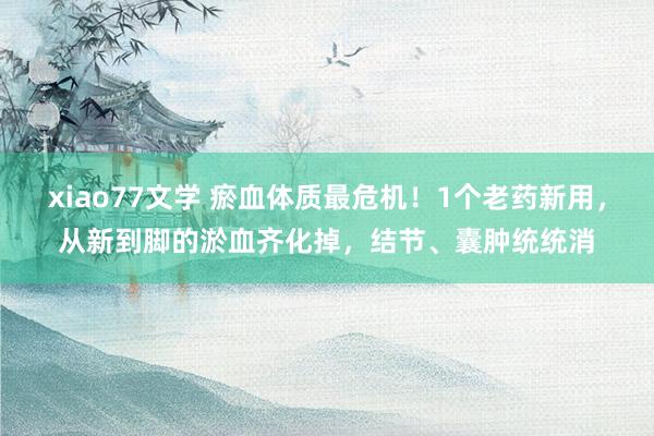 xiao77文学 瘀血体质最危机!1个老药新用,从新到脚的淤血齐化掉,结节、囊肿统统消