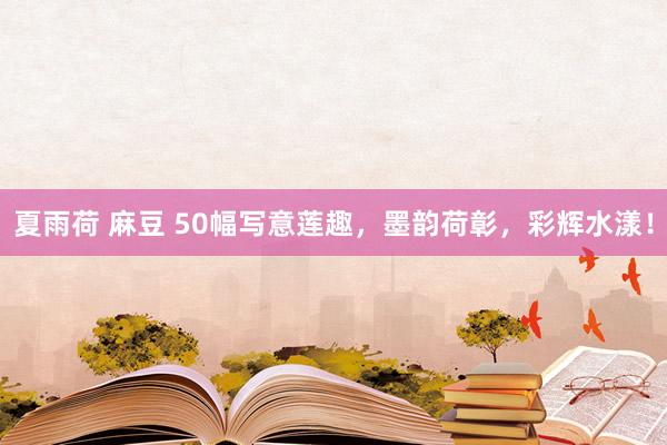 夏雨荷 麻豆 50幅写意莲趣，墨韵荷彰，彩辉水漾！