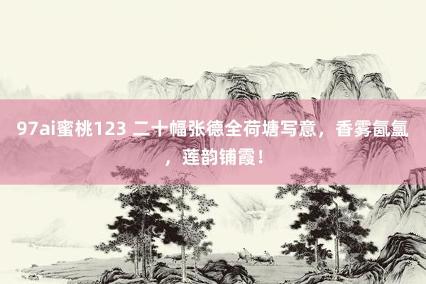 97ai蜜桃123 二十幅张德全荷塘写意，香雾氤氲，莲韵铺霞！
