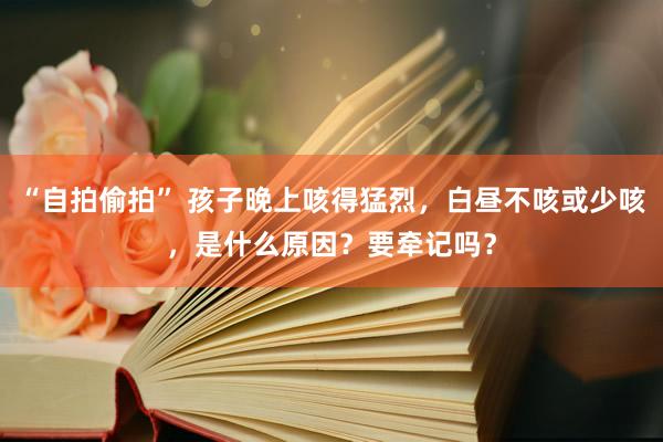 “自拍偷拍” 孩子晚上咳得猛烈，白昼不咳或少咳，是什么原因？要牵记吗？
