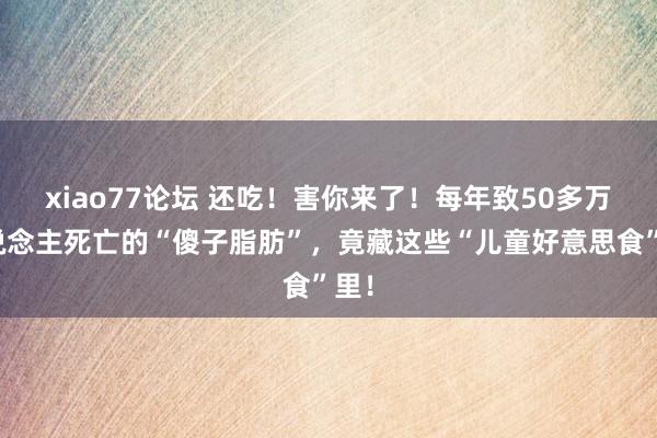 xiao77论坛 还吃！害你来了！每年致50多万东说念主死亡的“傻子脂肪”，竟藏这些“儿童好意思食”里！