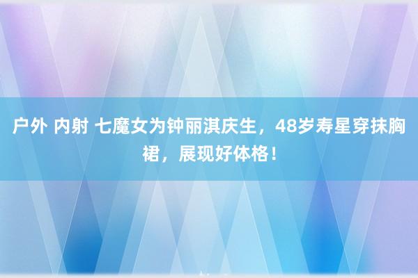 户外 内射 七魔女为钟丽淇庆生，48岁寿星穿抹胸裙，展现好体格！