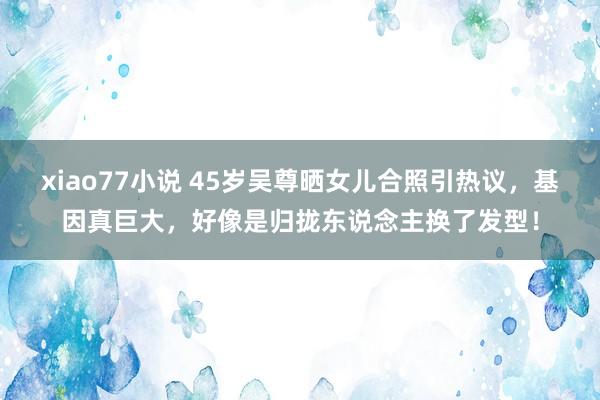 xiao77小说 45岁吴尊晒女儿合照引热议，基因真巨大，好像是归拢东说念主换了发型！
