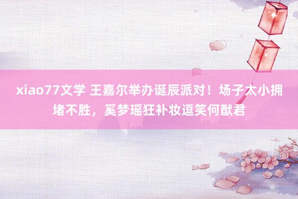 xiao77文学 王嘉尔举办诞辰派对！场子太小拥堵不胜，奚梦瑶狂补妆逗笑何猷君