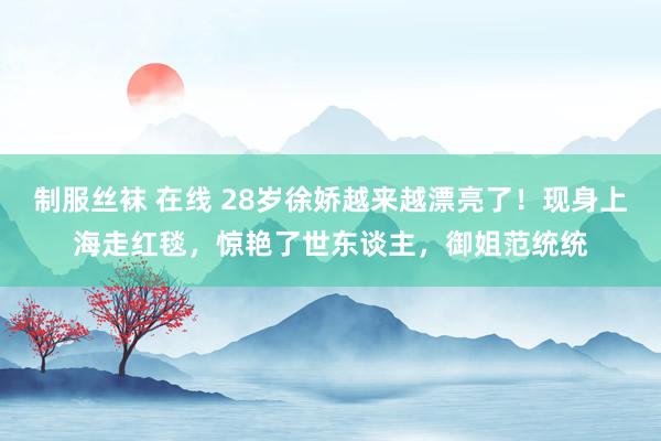 制服丝袜 在线 28岁徐娇越来越漂亮了！现身上海走红毯，惊艳了世东谈主，御姐范统统