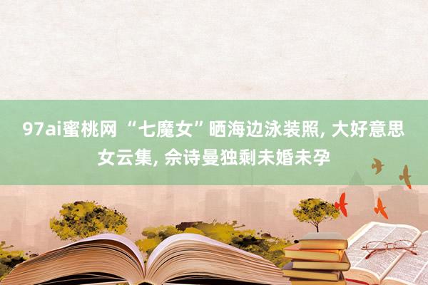 97ai蜜桃网 “七魔女”晒海边泳装照， 大好意思女云集， 佘诗曼独剩未婚未孕